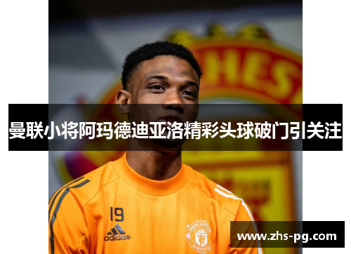 曼联小将阿玛德迪亚洛精彩头球破门引关注